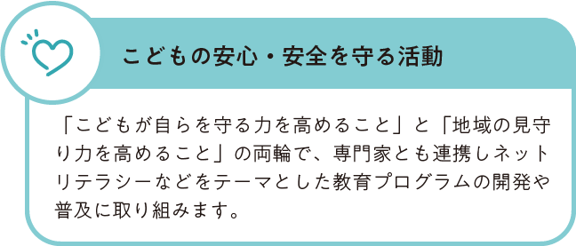 こどもの安心・安全を守る活動 「こどもが自らを守る力を高めること」と「地域の見守り力を高めること」の両輪で、専門家とも連携しネットリテラシーなどをテーマとした教育プログラムの開発や普及に取り組みます。